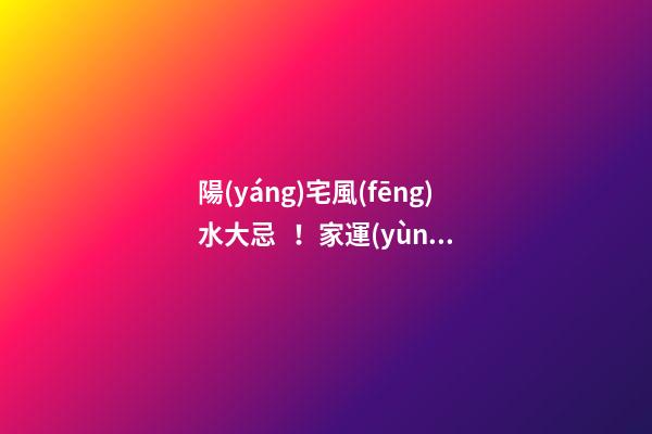 陽(yáng)宅風(fēng)水大忌！家運(yùn)興旺，成員安康的關(guān)鍵！
